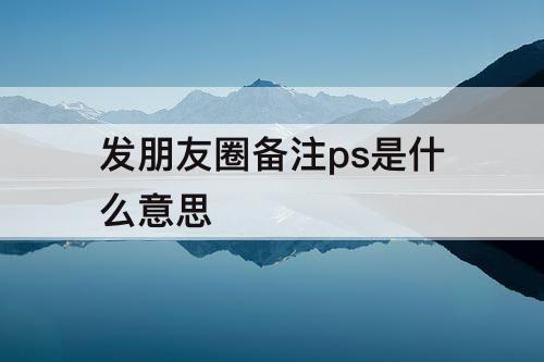 发朋友圈备注ps是什么意思