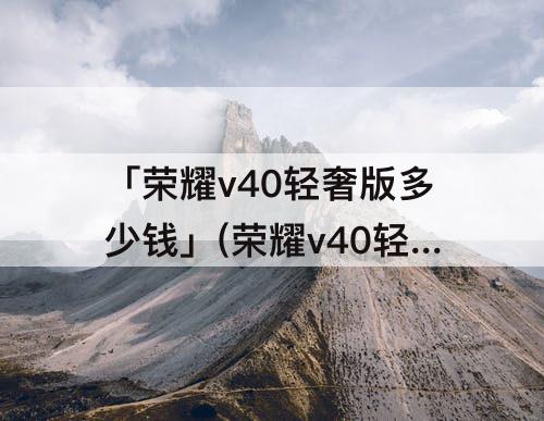 「荣耀v40轻奢版多少钱」(荣耀v40轻奢版多少钱8+256)