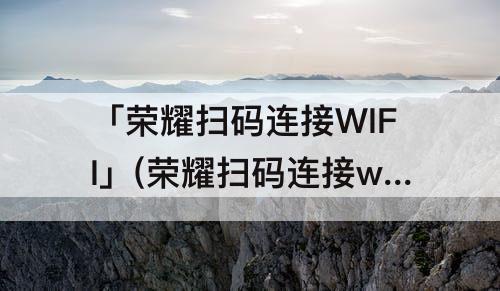 「荣耀扫码连接WIFI」(荣耀扫码连接wifi怎么弄)