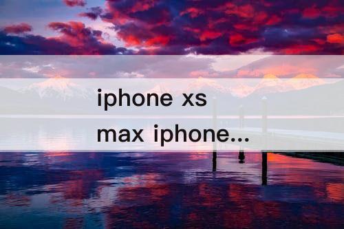 iphone xs max iphone11pro max和iphone xs max