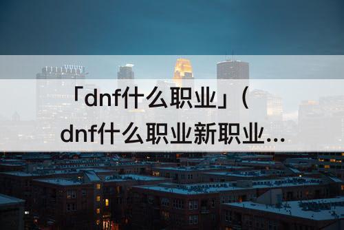 「dnf什么职业」(dnf什么职业新职业)