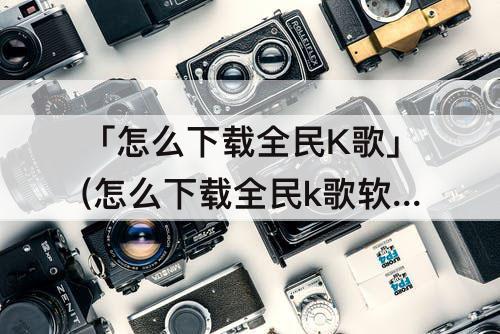 「怎么下载全民K歌」(怎么下载全民k歌软件)