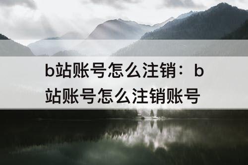 b站账号怎么注销：b站账号怎么注销账号