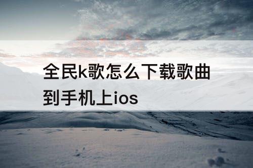 全民k歌怎么下载歌曲到手机上ios