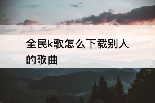 全民k歌怎么下载别人的歌曲