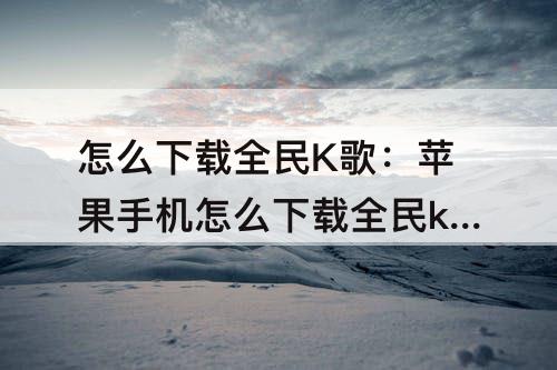 怎么下载全民K歌：苹果手机怎么下载全民k歌2019旧版本