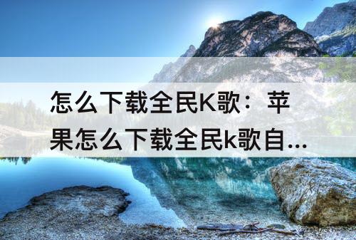 怎么下载全民K歌：苹果怎么下载全民k歌自己的歌