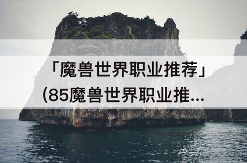 「魔兽世界职业推荐」(85魔兽世界职业推荐)