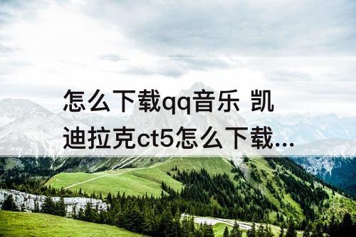 怎么下载qq音乐 凯迪拉克ct5怎么下载qq音乐