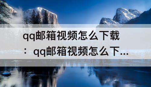 qq邮箱视频怎么下载：qq邮箱视频怎么下载快一点