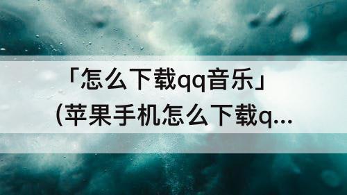 「怎么下载qq音乐」(苹果手机怎么下载qq音乐)