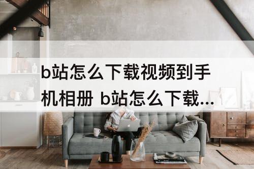 b站怎么下载视频到手机相册 b站怎么下载视频到手机相册6.73.0