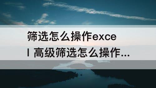 筛选怎么操作excel 高级筛选怎么操作excel多个条件区域