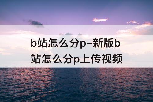 b站怎么分p-新版b站怎么分p上传视频