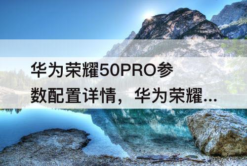 华为荣耀50PRO参数配置详情，华为荣耀50pro参数配置详情表