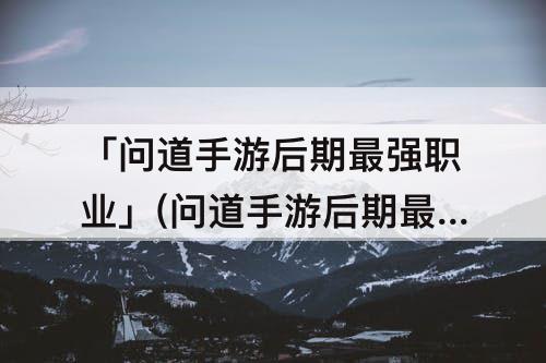 「问道手游后期最强职业」(问道手游后期最强职业贴吧)