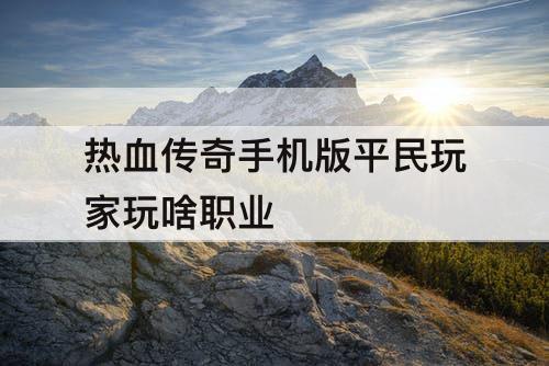热血传奇手机版平民玩家玩啥职业