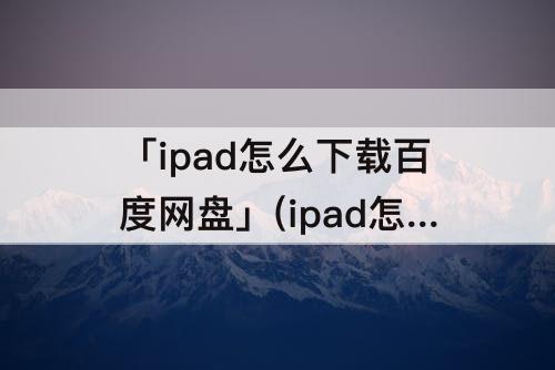 「ipad怎么下载百度网盘」(ipad怎么下载百度网盘的视频)