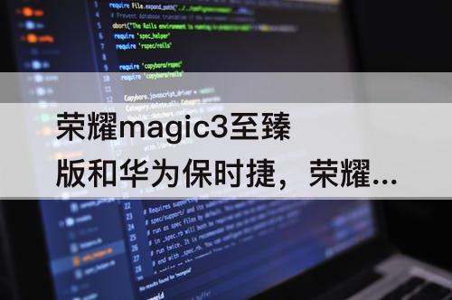 荣耀magic3至臻版和华为保时捷，荣耀magic3至臻版和华为保时捷那个好