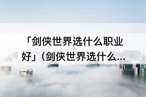 「剑侠世界选什么职业好」(剑侠世界选什么职业好操作)