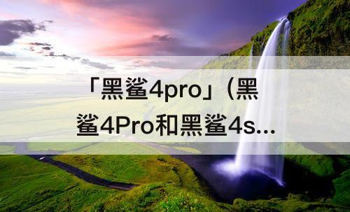 「黑鲨4pro」(黑鲨4Pro和黑鲨4sPro哪个好)