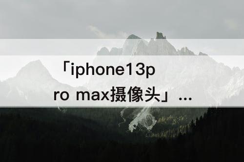 「iphone13pro max摄像头」(iphone13pro max摄像头旁边的小孔是什么)