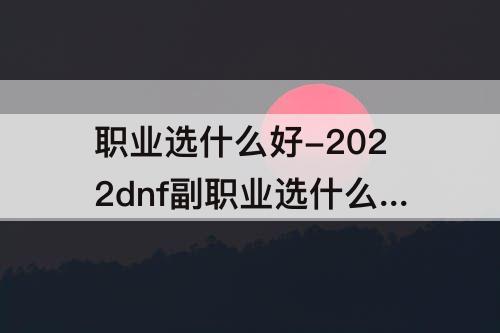 职业选什么好-2022dnf副职业选什么好