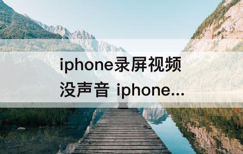 iphone录屏视频没声音 iphone录屏视频没声音可以恢复吗