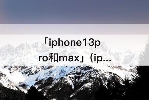 「iphone13pro和max」(iphone13pro和max哪个好cpu)