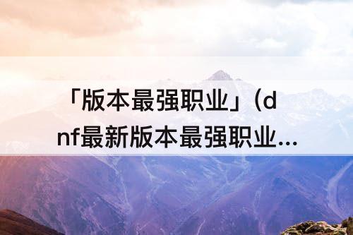 「版本最强职业」(dnf最新版本最强职业)