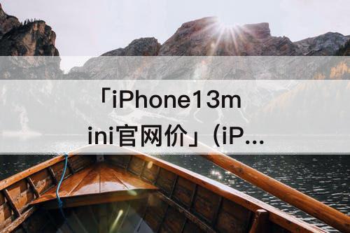 「iPhone13mini官网价」(iPhone13mini官网价格)