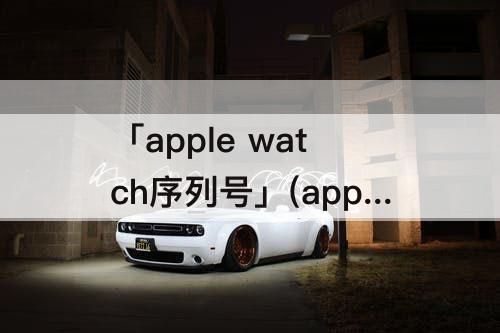 「apple watch序列号」(apple watch序列号在盒子哪里)