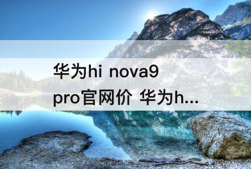 华为hi nova9pro官网价 华为hi nova9pro官网价5G