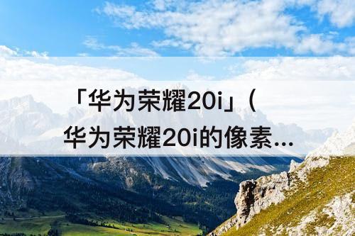 「华为荣耀20i」(华为荣耀20i的像素是多大的)