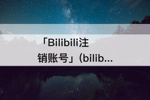 「Bilibili注销账号」(bilibili注销账号多久可以重新绑定)