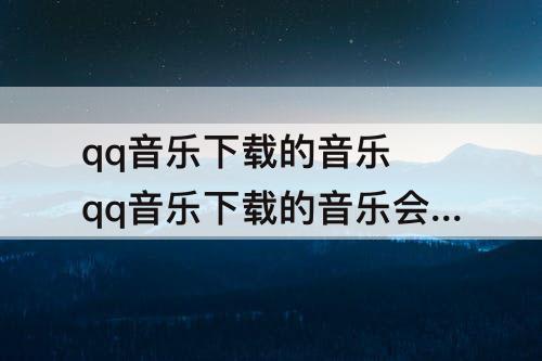 qq音乐下载的音乐 qq音乐下载的音乐会员到期不能听怎么办