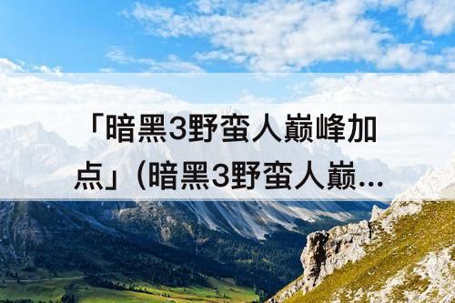 「暗黑3野蛮人巅峰加点」(暗黑3野蛮人巅峰加点攻略)