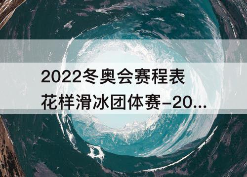 2022冬奥会赛程表花样滑冰团体赛-2022冬奥会赛程表花样滑冰团体赛单人滑直播