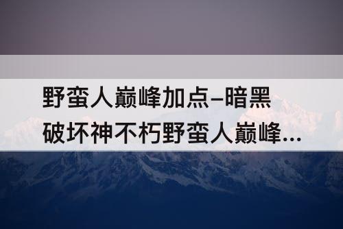 野蛮人巅峰加点-暗黑破坏神不朽野蛮人巅峰加点推荐
