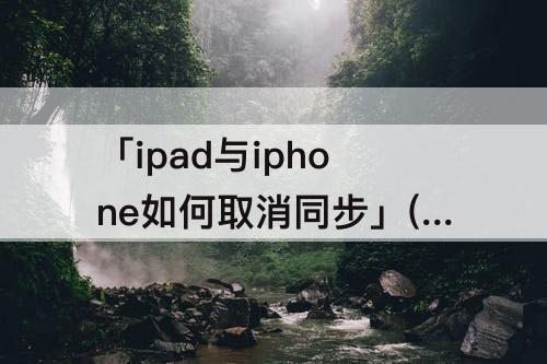 「ipad与iphone如何取消同步」(ipad与iphone如何取消同步下载)