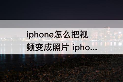 iphone怎么把视频变成照片 iphone怎么把视频变成照片存储到哪了