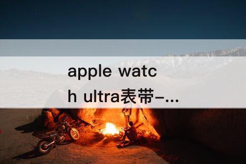 apple watch ultra表带-apple watch ultra表带大小怎么选