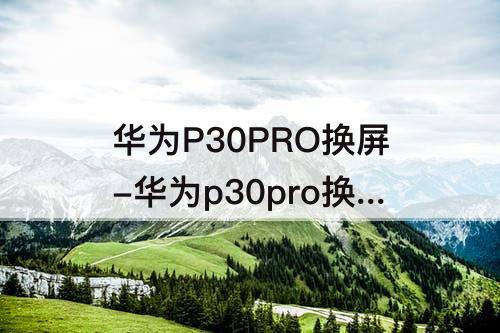 华为P30PRO换屏-华为p30pro换屏听筒怎么粘