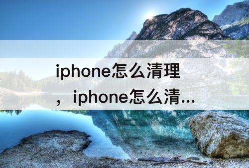 iphone怎么清理，iphone怎么清理微信缓存数据
