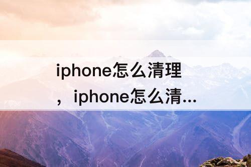 iphone怎么清理，iphone怎么清理文稿和数据