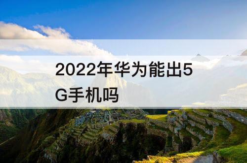 2022年华为能出5G手机吗