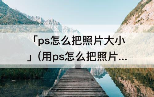 「ps怎么把照片大小」(用ps怎么把照片大小改到30k以内)