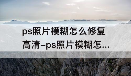 ps照片模糊怎么修复高清-ps照片模糊怎么修复高清方法