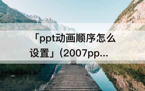 「ppt动画顺序怎么设置」(2007ppt动画顺序怎么设置)