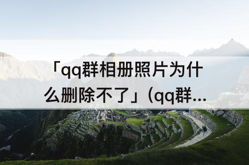 「qq群相册照片为什么删除不了」(qq群相册照片为什么删除不了显示没有权限)